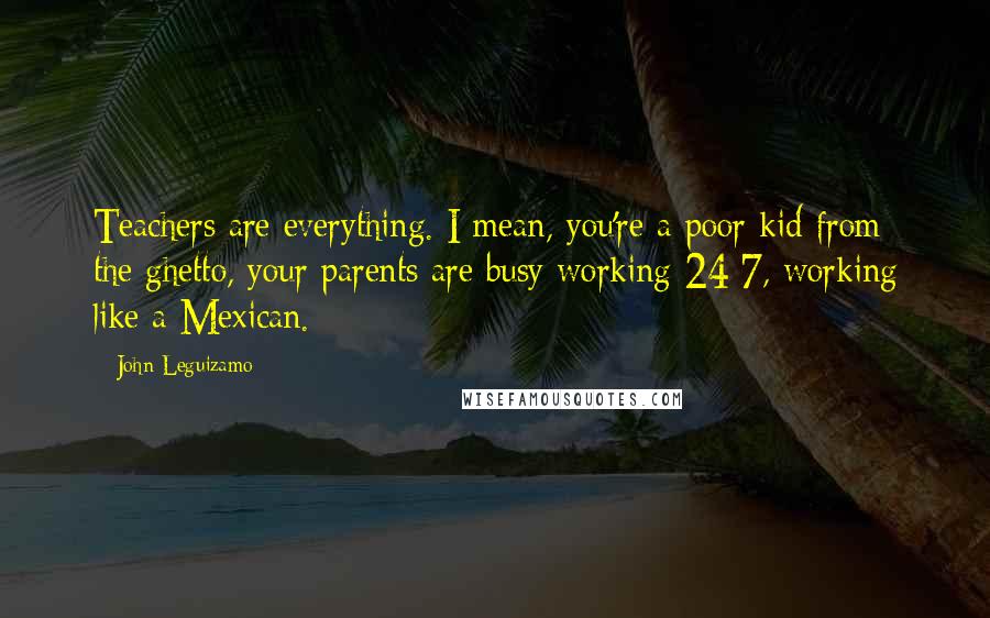 John Leguizamo Quotes: Teachers are everything. I mean, you're a poor kid from the ghetto, your parents are busy working 24/7, working like a Mexican.