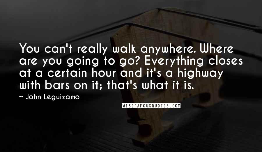 John Leguizamo Quotes: You can't really walk anywhere. Where are you going to go? Everything closes at a certain hour and it's a highway with bars on it; that's what it is.