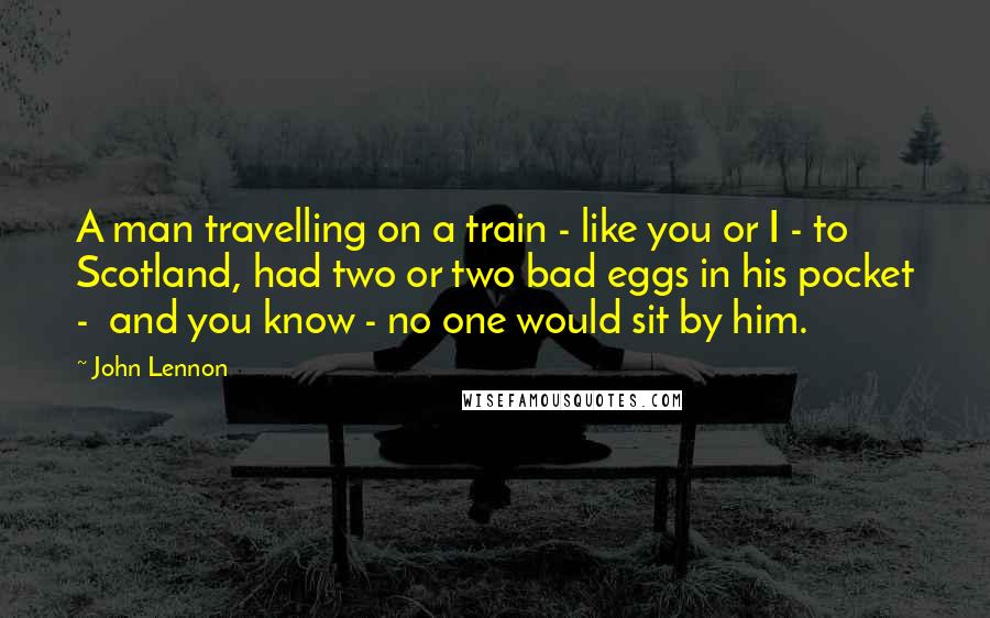 John Lennon Quotes: A man travelling on a train - like you or I - to Scotland, had two or two bad eggs in his pocket - and you know - no one would sit by him.