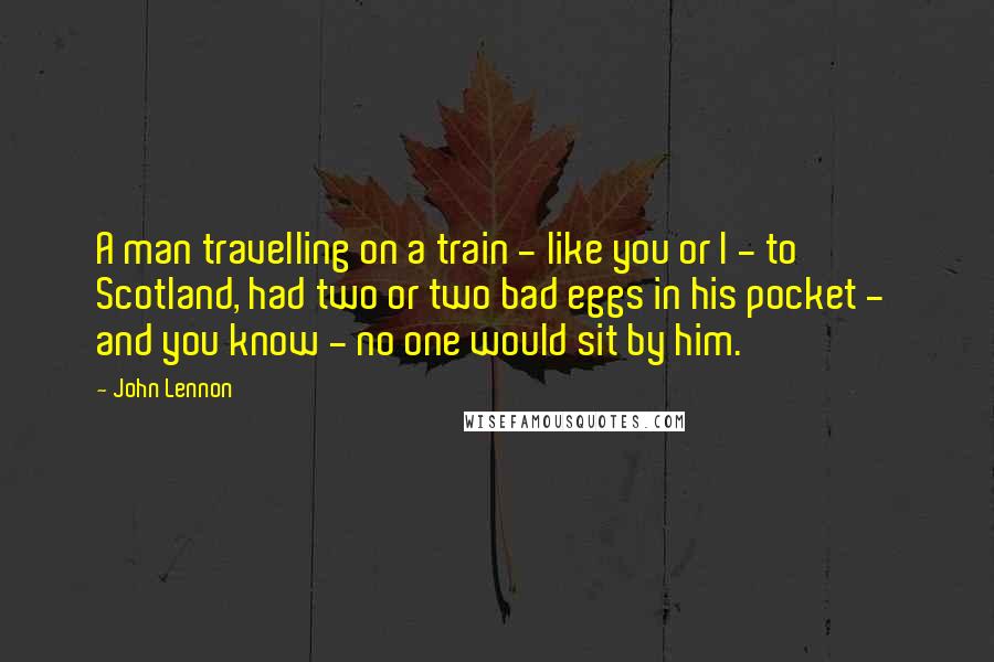 John Lennon Quotes: A man travelling on a train - like you or I - to  Scotland, had two or two bad eggs in his pocket -  and you know - no one would sit by him.