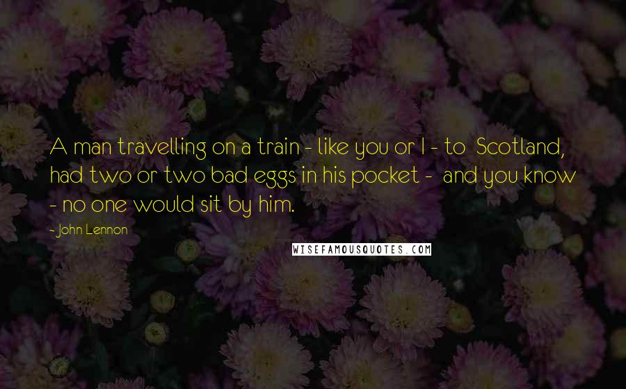 John Lennon Quotes: A man travelling on a train - like you or I - to Scotland, had two or two bad eggs in his pocket - and you know - no one would sit by him.