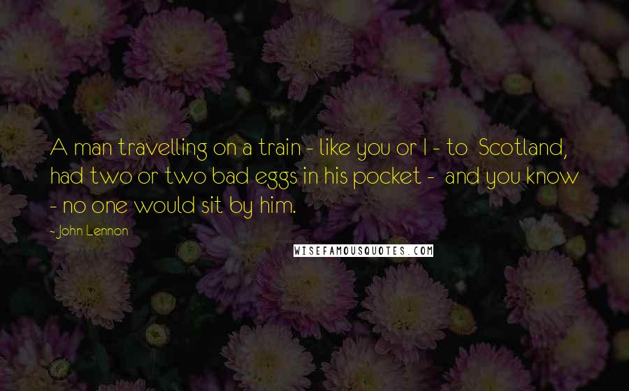 John Lennon Quotes: A man travelling on a train - like you or I - to  Scotland, had two or two bad eggs in his pocket -  and you know - no one would sit by him.