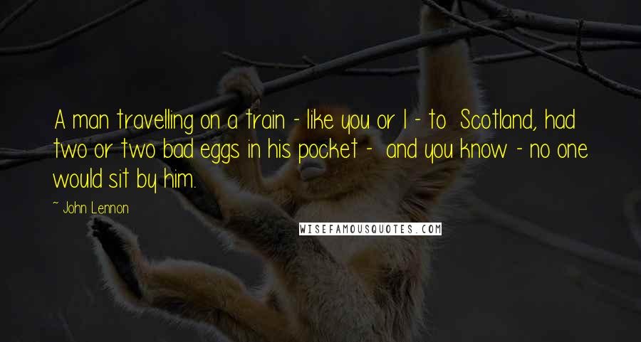 John Lennon Quotes: A man travelling on a train - like you or I - to Scotland, had two or two bad eggs in his pocket - and you know - no one would sit by him.