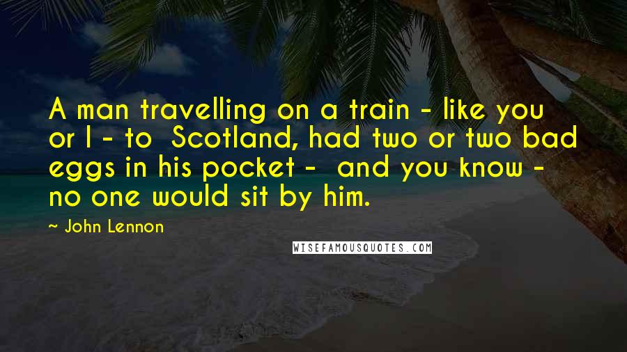 John Lennon Quotes: A man travelling on a train - like you or I - to Scotland, had two or two bad eggs in his pocket - and you know - no one would sit by him.