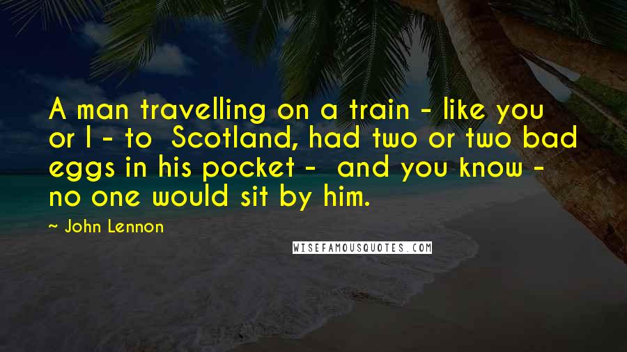 John Lennon Quotes: A man travelling on a train - like you or I - to  Scotland, had two or two bad eggs in his pocket -  and you know - no one would sit by him.