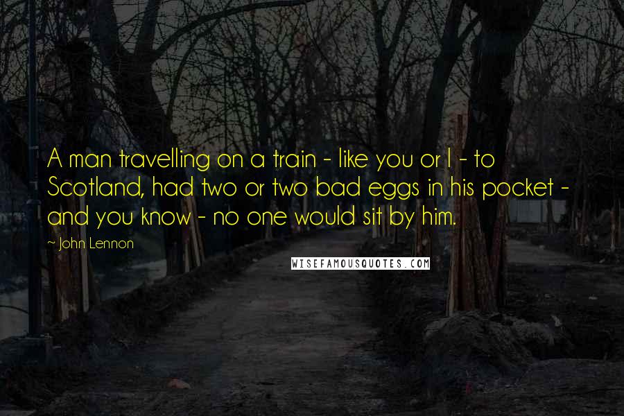 John Lennon Quotes: A man travelling on a train - like you or I - to Scotland, had two or two bad eggs in his pocket - and you know - no one would sit by him.