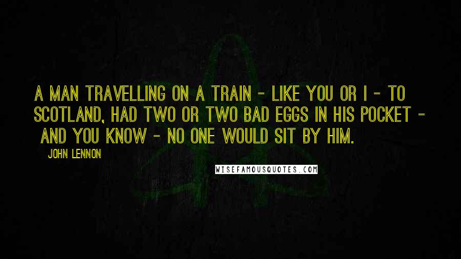 John Lennon Quotes: A man travelling on a train - like you or I - to Scotland, had two or two bad eggs in his pocket - and you know - no one would sit by him.