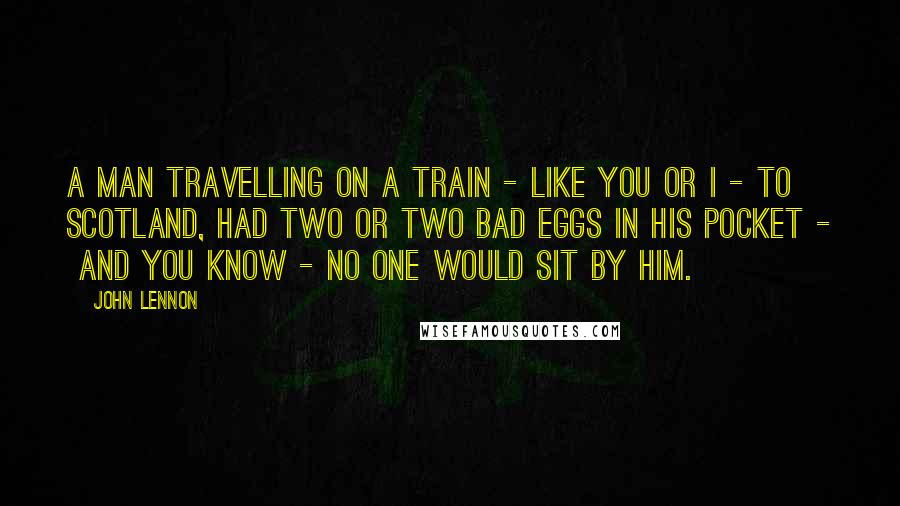 John Lennon Quotes: A man travelling on a train - like you or I - to  Scotland, had two or two bad eggs in his pocket -  and you know - no one would sit by him.