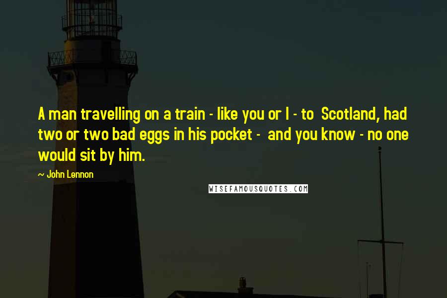 John Lennon Quotes: A man travelling on a train - like you or I - to Scotland, had two or two bad eggs in his pocket - and you know - no one would sit by him.