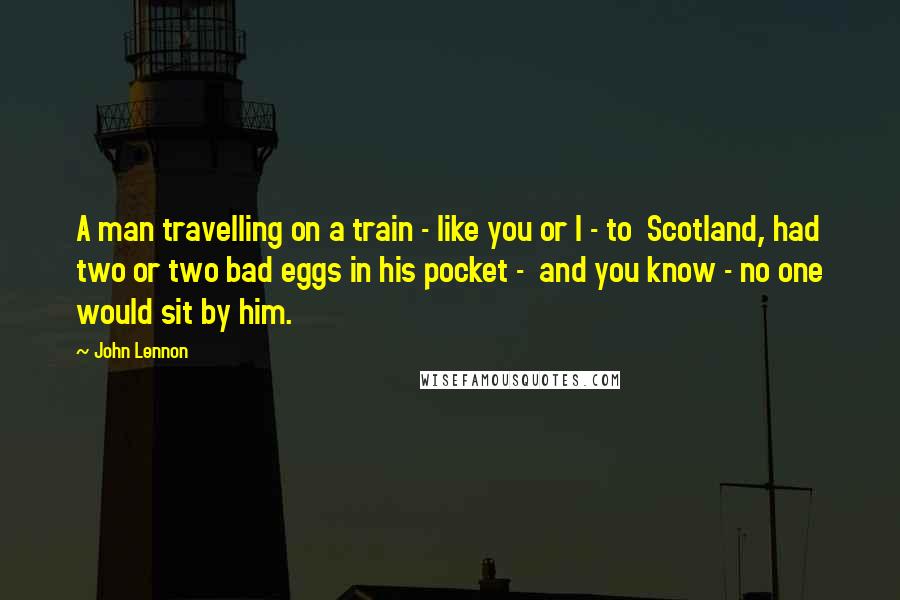 John Lennon Quotes: A man travelling on a train - like you or I - to  Scotland, had two or two bad eggs in his pocket -  and you know - no one would sit by him.