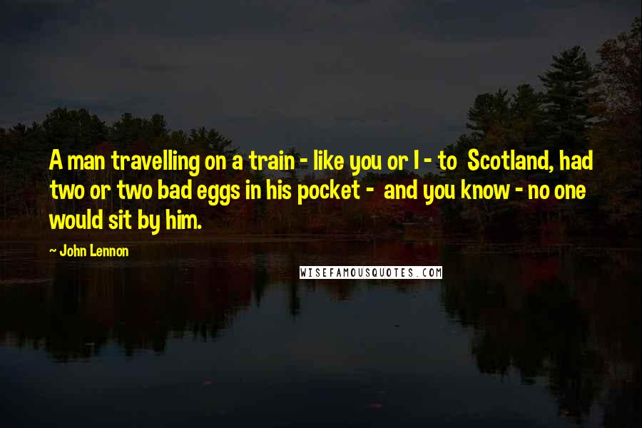 John Lennon Quotes: A man travelling on a train - like you or I - to Scotland, had two or two bad eggs in his pocket - and you know - no one would sit by him.