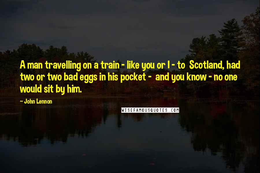 John Lennon Quotes: A man travelling on a train - like you or I - to  Scotland, had two or two bad eggs in his pocket -  and you know - no one would sit by him.