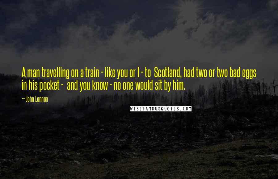 John Lennon Quotes: A man travelling on a train - like you or I - to Scotland, had two or two bad eggs in his pocket - and you know - no one would sit by him.