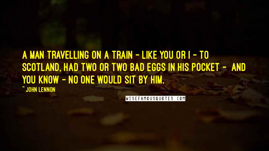 John Lennon Quotes: A man travelling on a train - like you or I - to  Scotland, had two or two bad eggs in his pocket -  and you know - no one would sit by him.