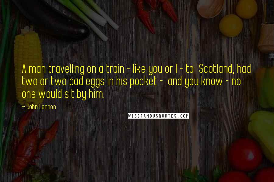 John Lennon Quotes: A man travelling on a train - like you or I - to Scotland, had two or two bad eggs in his pocket - and you know - no one would sit by him.