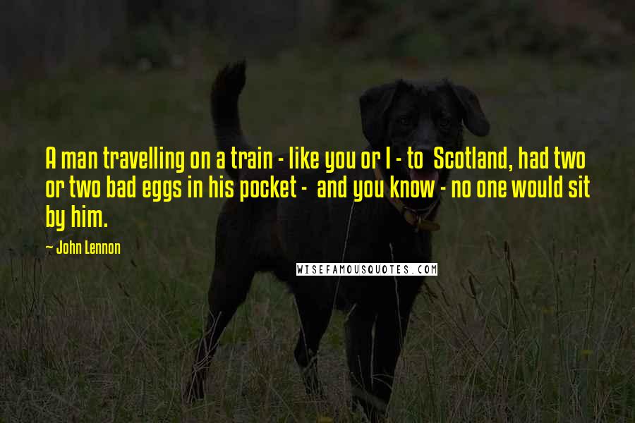 John Lennon Quotes: A man travelling on a train - like you or I - to  Scotland, had two or two bad eggs in his pocket -  and you know - no one would sit by him.