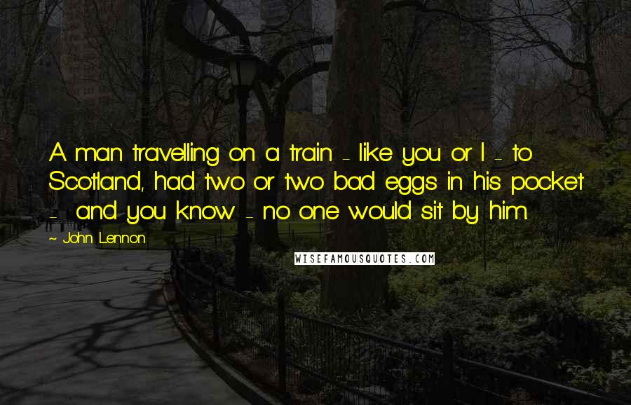 John Lennon Quotes: A man travelling on a train - like you or I - to  Scotland, had two or two bad eggs in his pocket -  and you know - no one would sit by him.