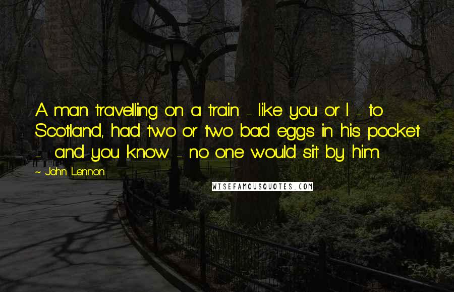 John Lennon Quotes: A man travelling on a train - like you or I - to Scotland, had two or two bad eggs in his pocket - and you know - no one would sit by him.