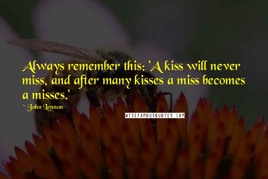 John Lennon Quotes: Always remember this: 'A kiss will never miss, and after many kisses a miss becomes a misses.'
