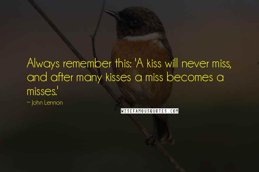 John Lennon Quotes: Always remember this: 'A kiss will never miss, and after many kisses a miss becomes a misses.'