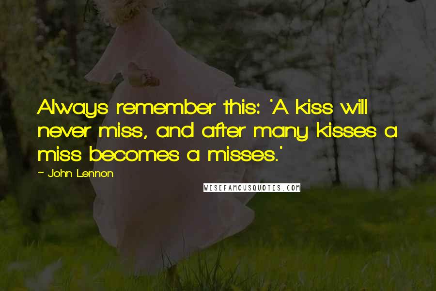 John Lennon Quotes: Always remember this: 'A kiss will never miss, and after many kisses a miss becomes a misses.'