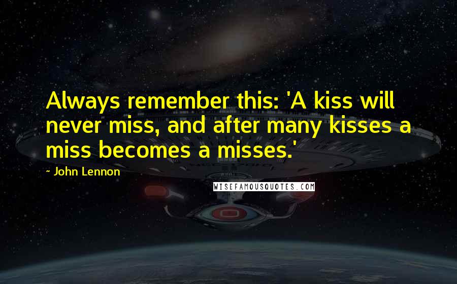 John Lennon Quotes: Always remember this: 'A kiss will never miss, and after many kisses a miss becomes a misses.'