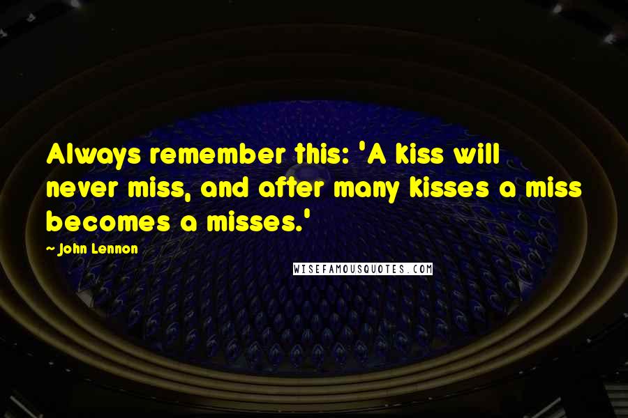 John Lennon Quotes: Always remember this: 'A kiss will never miss, and after many kisses a miss becomes a misses.'