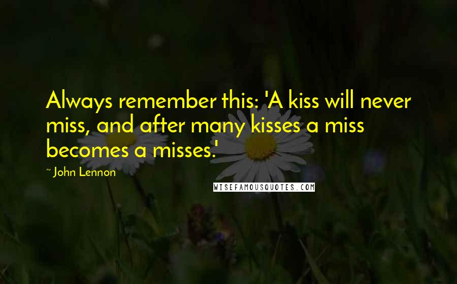 John Lennon Quotes: Always remember this: 'A kiss will never miss, and after many kisses a miss becomes a misses.'