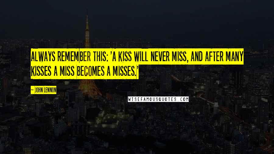 John Lennon Quotes: Always remember this: 'A kiss will never miss, and after many kisses a miss becomes a misses.'