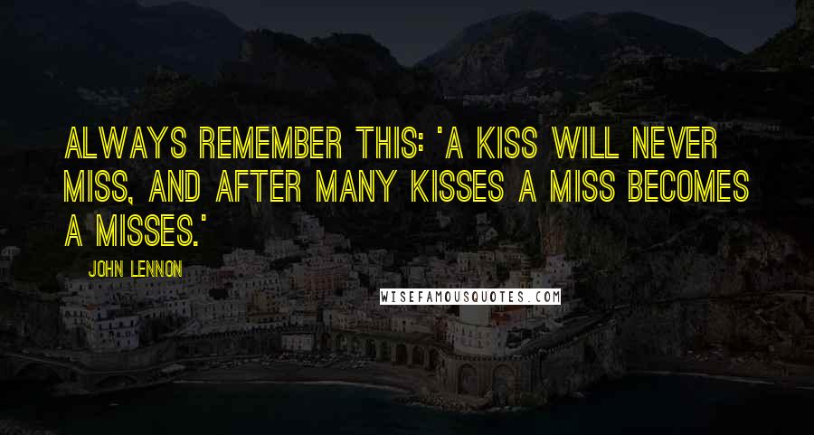 John Lennon Quotes: Always remember this: 'A kiss will never miss, and after many kisses a miss becomes a misses.'