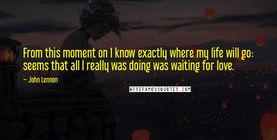 John Lennon Quotes: From this moment on I know exactly where my life will go: seems that all I really was doing was waiting for love.