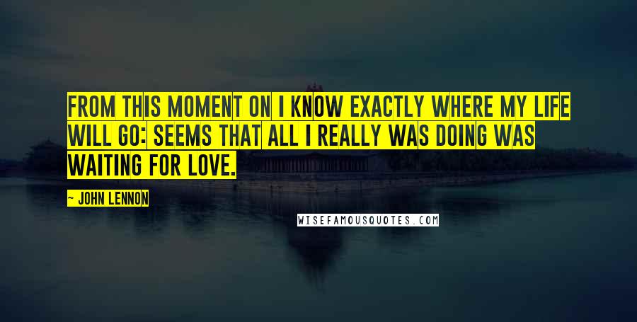 John Lennon Quotes: From this moment on I know exactly where my life will go: seems that all I really was doing was waiting for love.