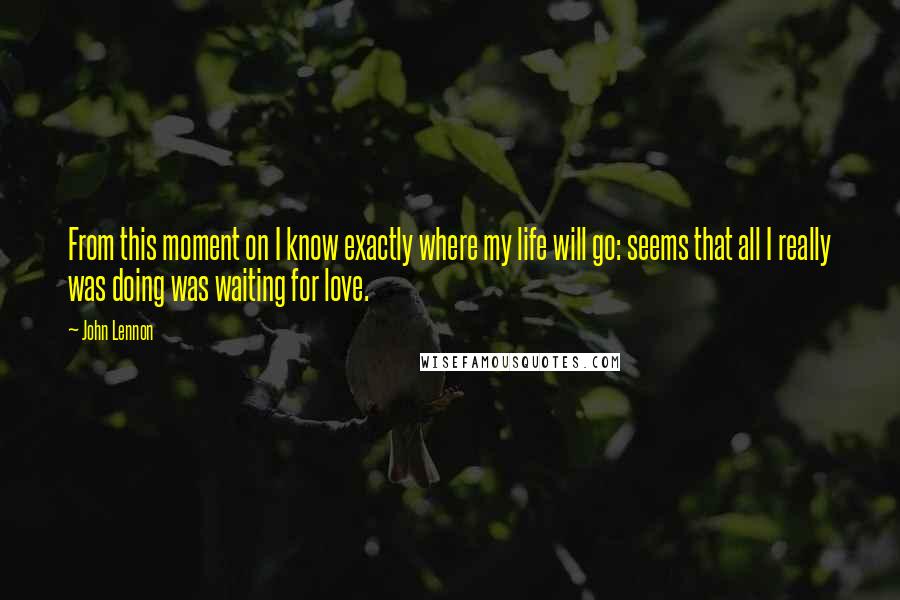 John Lennon Quotes: From this moment on I know exactly where my life will go: seems that all I really was doing was waiting for love.