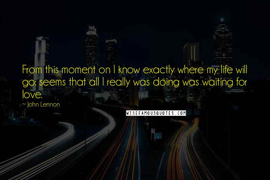 John Lennon Quotes: From this moment on I know exactly where my life will go: seems that all I really was doing was waiting for love.