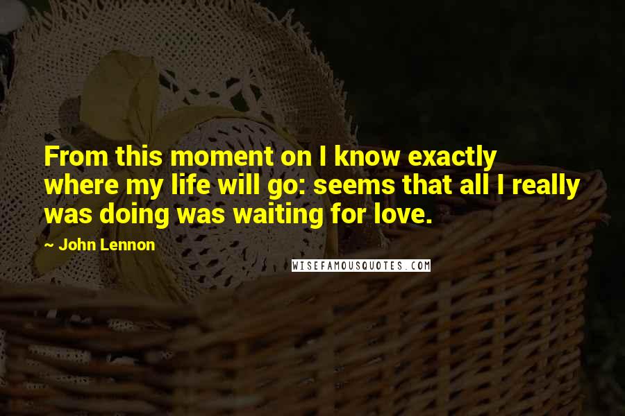 John Lennon Quotes: From this moment on I know exactly where my life will go: seems that all I really was doing was waiting for love.