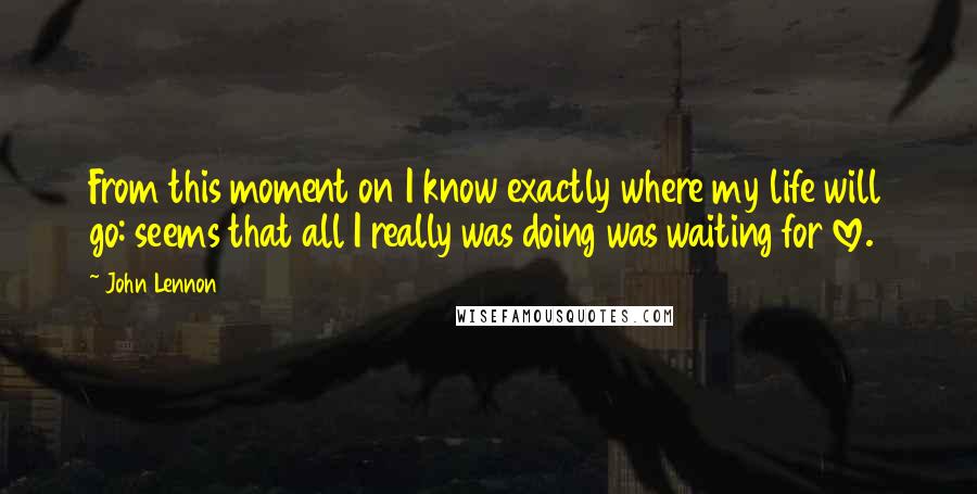 John Lennon Quotes: From this moment on I know exactly where my life will go: seems that all I really was doing was waiting for love.