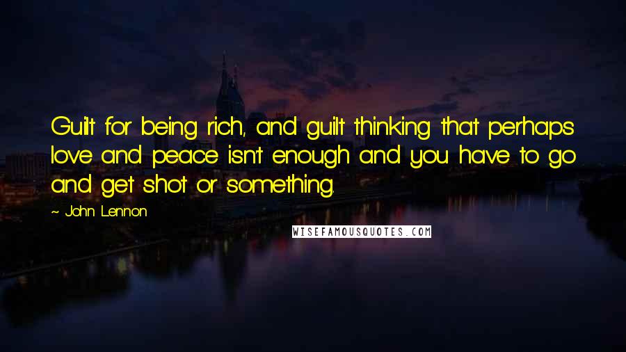 John Lennon Quotes: Guilt for being rich, and guilt thinking that perhaps love and peace isn't enough and you have to go and get shot or something.