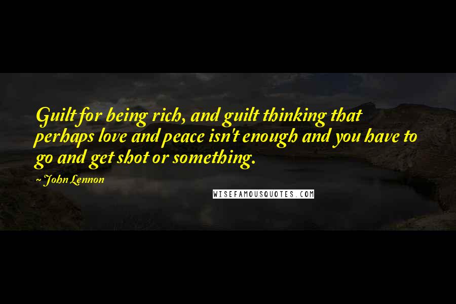 John Lennon Quotes: Guilt for being rich, and guilt thinking that perhaps love and peace isn't enough and you have to go and get shot or something.