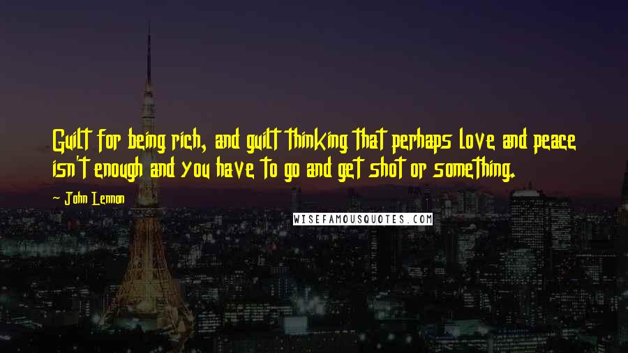 John Lennon Quotes: Guilt for being rich, and guilt thinking that perhaps love and peace isn't enough and you have to go and get shot or something.