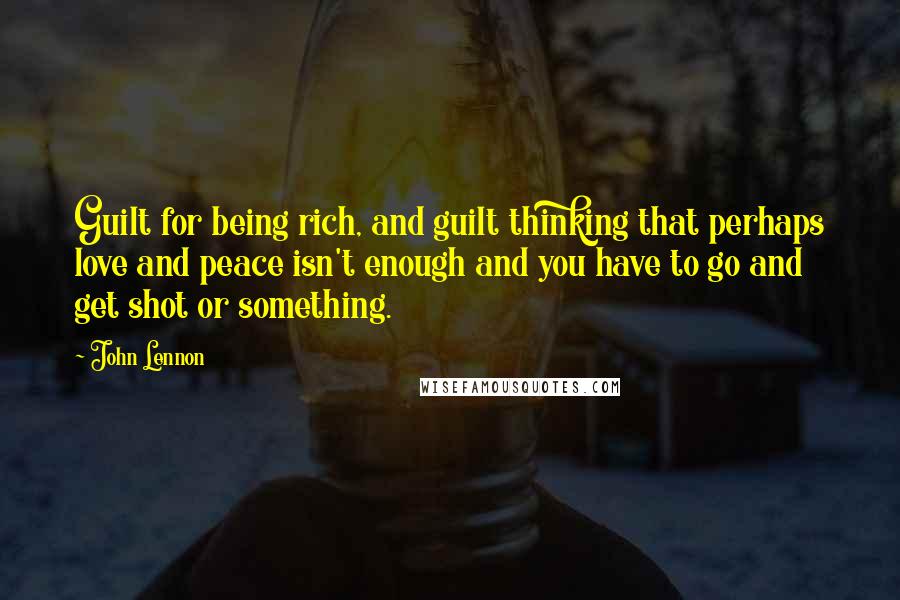 John Lennon Quotes: Guilt for being rich, and guilt thinking that perhaps love and peace isn't enough and you have to go and get shot or something.