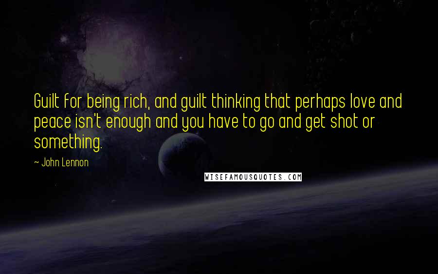 John Lennon Quotes: Guilt for being rich, and guilt thinking that perhaps love and peace isn't enough and you have to go and get shot or something.