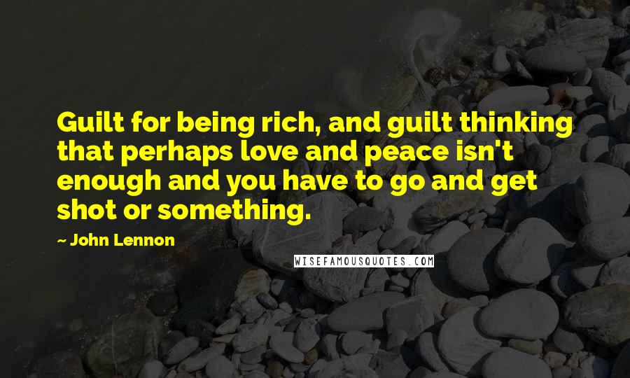 John Lennon Quotes: Guilt for being rich, and guilt thinking that perhaps love and peace isn't enough and you have to go and get shot or something.