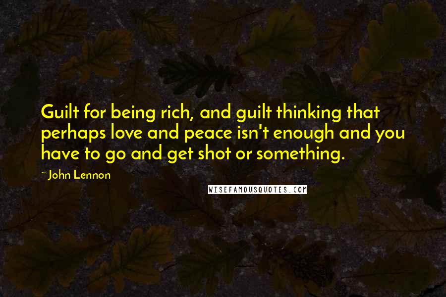 John Lennon Quotes: Guilt for being rich, and guilt thinking that perhaps love and peace isn't enough and you have to go and get shot or something.