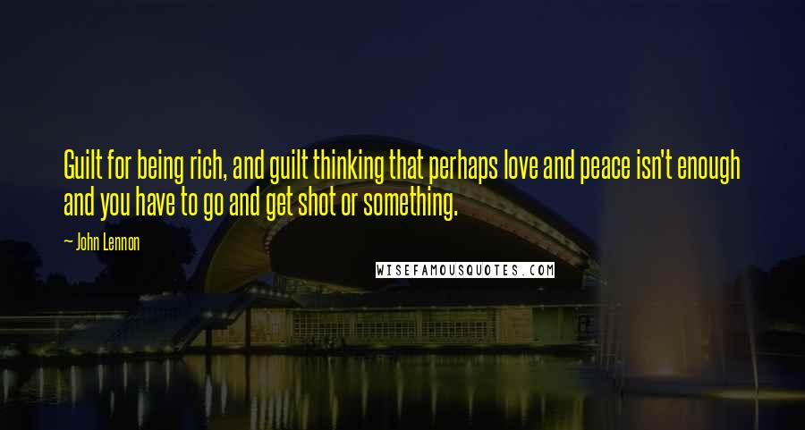 John Lennon Quotes: Guilt for being rich, and guilt thinking that perhaps love and peace isn't enough and you have to go and get shot or something.