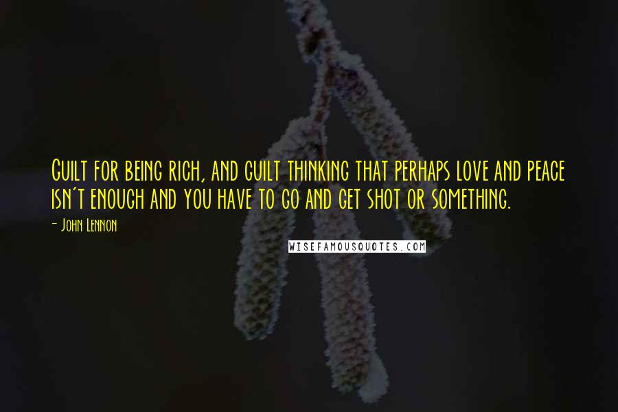 John Lennon Quotes: Guilt for being rich, and guilt thinking that perhaps love and peace isn't enough and you have to go and get shot or something.