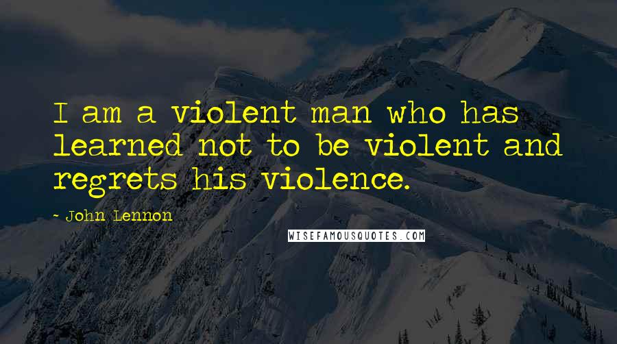 John Lennon Quotes: I am a violent man who has learned not to be violent and regrets his violence.