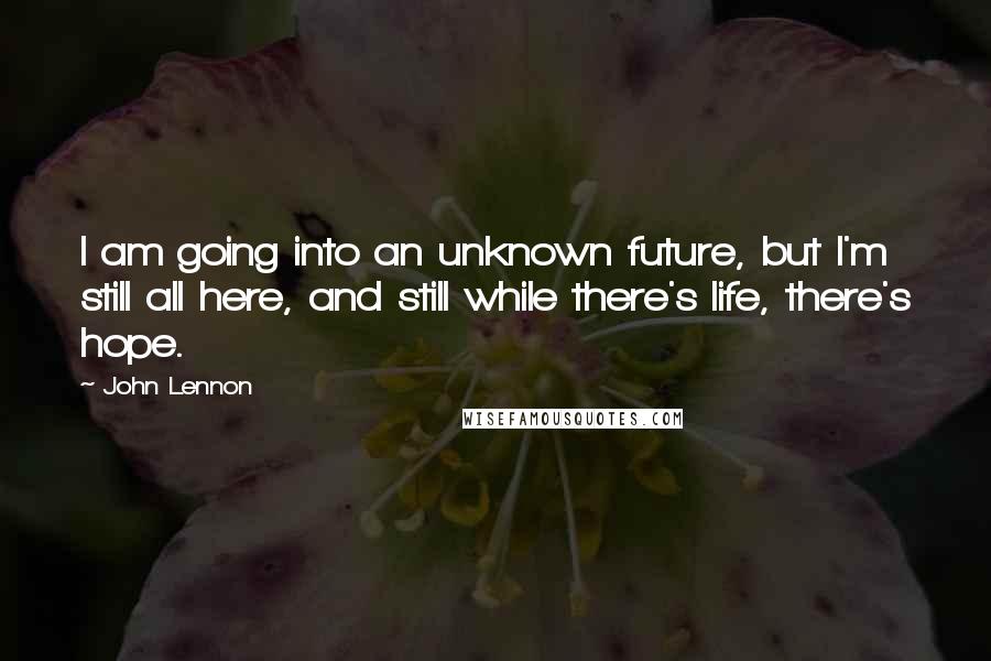 John Lennon Quotes: I am going into an unknown future, but I'm still all here, and still while there's life, there's hope.