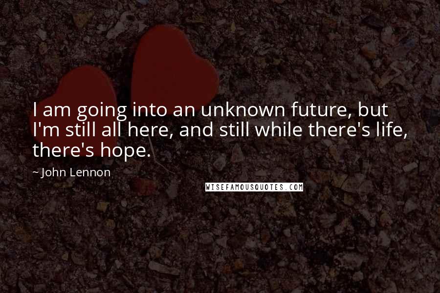 John Lennon Quotes: I am going into an unknown future, but I'm still all here, and still while there's life, there's hope.
