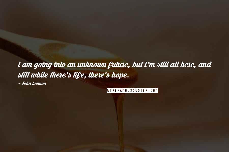 John Lennon Quotes: I am going into an unknown future, but I'm still all here, and still while there's life, there's hope.