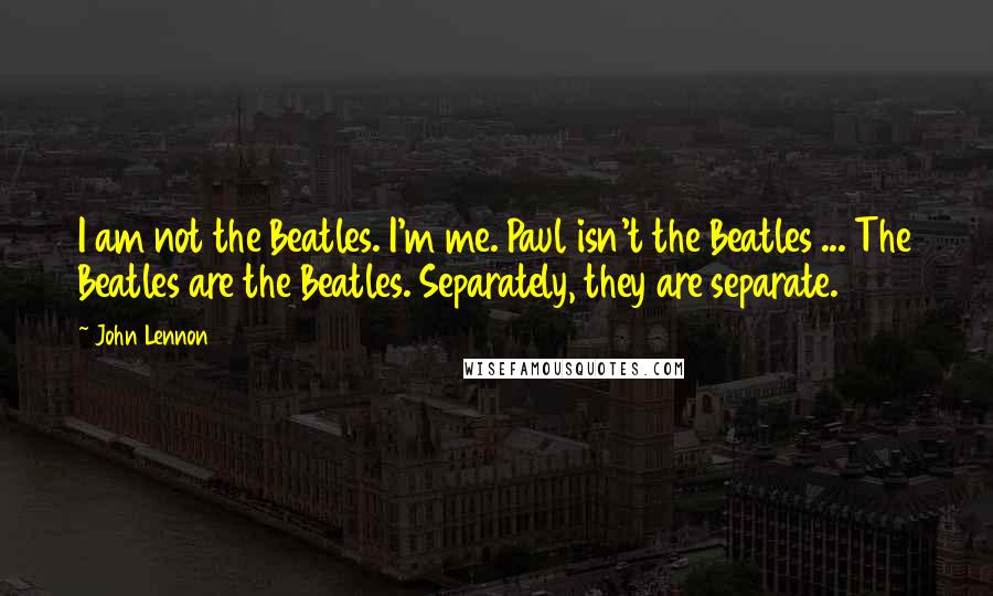 John Lennon Quotes: I am not the Beatles. I'm me. Paul isn't the Beatles ... The Beatles are the Beatles. Separately, they are separate.